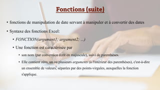Fonctions (suite)
• fonctions de manipulation de date servant à manipuler et à convertir des dates
• Syntaxe des fonctions Excel:
• FONCTION(argument1; argument2; ...)
• Une fonction est caractérisée par
• son nom (par convention écrit en majuscule), suivi de parenthèses.
• Elle contient zéro, un ou plusieurs arguments (à l'intérieur des parenthèses), c'est-à-dire
un ensemble de valeurs, séparées par des points-virgules, auxquelles la fonction
s'applique.
 
