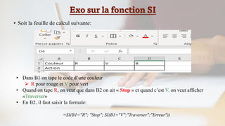 Exo sur la fonction SI
• Soit la feuille de calcul suivante:
• Dans B1 on tape le code d’une couleur
➢ R pour rouge et V pour vert
• Quand on tape R, on veut que dans B2 on ait « Stop » et quand c’est V, on veut afficher
«Traverser»
• En B2, il faut saisir la formule:
=SI(B1="R"; "Stop"; SI(B1="V";"Traverser";"Erreur"))
 