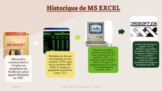 Historique de MS EXCEL
Microsoft a
commercialisé à
l'origine un
programme de
feuilles de calcul
appelé Multiplan
en 1982.
Multiplan est devenu
très populaire sur les
systèmes CP/M, mais
sur les systèmes MS-
DOS, il a perdu sa
popularité au profit de
Lotus 1-2-3
Microsoft a publié la
première version d'Excel
pour le Macintosh le 30
septembre 1985, et la
première version Windows
était la 2.05 (pour se
synchroniser avec la version
2.2 du Macintosh) en
novembre 1987.
Lotus a mis du temps à
adapter 1-2-3 à
Windows et, au début
des années 1990, Excel a
commencé à dépasser 1-
2-3 et a permis à
Microsoft de s'imposer
comme l'un des
principaux développeurs
de logiciels pour PC.
23/02/2023 Module: Culture et Techniques avancées du numérique 4
 