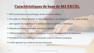 Caractéristiques de base de MS EXCEL
23/02/2023 Module: Culture et Techniques avancées du numérique 7
MS Excel possède les caractéristiques de base de tous les tableurs.
Une grille de cellules disposées en lignes numérotées et en colonnes portant des noms de lettres
pour organiser les manipulations de données comme les opérations arithmétiques.
Répondre aux besoins statistiques, techniques et financiers.
Affichez les données sous forme de graphiques linéaires, d'histogrammes et de diagrammes.
Permettre à l'utilisateur d'employer une grande variété de méthodes numériques.
Il offre également une variété de fonctions interactives.
 