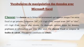 Vocabulaires de manipulation des données avec
Microsoft Excel
23/02/2023 Module: Culture et Techniques avancées du numérique 8
Classeur: Le classeur est le fichier (et inversement) qui apparaît lorsque l’on ouvre
Excel et qui présente l’extension “xls”, s’il s’agit d’une version avant 2007 et “xlsx”,
s’il s’agit d’une version plus récente. Ce document contient toutes les données,
graphiques et informations que vous allez saisir. Un classeur Excel se compose de
feuilles de calculs, elles-mêmes constituées de cellules.
 