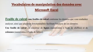 Vocabulaires de manipulation des données avec
Microsoft Excel
23/02/2023 Module: Culture et Techniques avancées du numérique 9
Feuille de calcul: une feuilles de calcul contienne les données que vous souhaitez
analyser, ainsi que plusieurs fonctionnalités facilitant l'analyse de ces données.
Une feuille de calcul est constitué de lignes (numérotées à l'aide de chiffres) et de
colonnes (numérotées à l'aide de lettres).
 