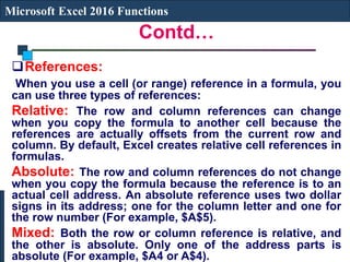 Contd…
Microsoft Excel 2016 Functions
References:
When you use a cell (or range) reference in a formula, you
can use three types of references:
Relative: The row and column references can change
when you copy the formula to another cell because the
references are actually offsets from the current row and
column. By default, Excel creates relative cell references in
formulas.
Absolute: The row and column references do not change
when you copy the formula because the reference is to an
actual cell address. An absolute reference uses two dollar
signs in its address; one for the column letter and one for
the row number (For example, $A$5).
Mixed: Both the row or column reference is relative, and
the other is absolute. Only one of the address parts is
absolute (For example, $A4 or A$4).
 