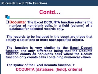 Contd…
Microsoft Excel 2016 Functions
Dcounta: The Excel DCOUNTA function returns the
number of non-blank cells, in a field (column) of a
database for selected records only.
The records to be included in the count are those that
satisfy a set of one or more user-specified criteria.
The function is very similar to the Excel Dcount
function, the only difference being that the Dcounta
function counts all non-blank cells where the Dcount
function only counts cells containing numerical values.
The syntax of the Excel Dcounta function is:
DCOUNTA (database, [field], criteria)
 