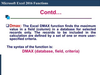 Contd…
Microsoft Excel 2016 Functions
Dmax: The Excel DMAX function finds the maximum
value in a field (column) in a database for selected
records only. The records to be included in the
calculation are defined by a set of one or more user-
specified criteria.
The syntax of the function is:
DMAX (database, field, criteria)
 