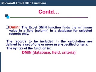 Contd…
Microsoft Excel 2016 Functions
Dmin: The Excel DMIN function finds the minimum
value in a field (column) in a database for selected
records only.
The records to be included in the calculation are
defined by a set of one or more user-specified criteria.
The syntax of the function is:
DMIN (database, field, criteria)
 