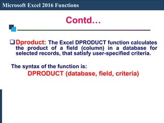 Contd…
Microsoft Excel 2016 Functions
Dproduct: The Excel DPRODUCT function calculates
the product of a field (column) in a database for
selected records, that satisfy user-specified criteria.
The syntax of the function is:
DPRODUCT (database, field, criteria)
 