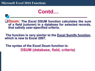 Contd…
Microsoft Excel 2016 Functions
Dsum: The Excel DSUM function calculates the sum
of a field (column) in a database for selected records,
that satisfy user-specified criteria.
The function is very similar to the Excel Sumifs function,
which is new to Excel 2007.
The syntax of the Excel Dsum function is:
DSUM (database, field, criteria)
 