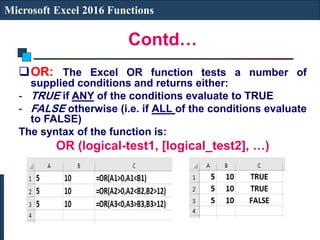 Contd…
Microsoft Excel 2016 Functions
OR: The Excel OR function tests a number of
supplied conditions and returns either:
- TRUE if ANY of the conditions evaluate to TRUE
- FALSE otherwise (i.e. if ALL of the conditions evaluate
to FALSE)
The syntax of the function is:
OR (logical-test1, [logical_test2], …)
 