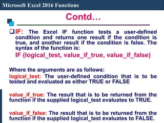 Contd…
Microsoft Excel 2016 Functions
IF: The Excel IF function tests a user-defined
condition and returns one result if the condition is
true, and another result if the condition is false. The
syntax of the function is:
IF (logical_test, value_if_true, value_if_false)
Where the arguments are as follows:
logical_test: The user-defined condition that is to be
tested and evaluated as either TRUE or FALSE
value_if_true: The result that is to be returned from the
function if the supplied logical_test evaluates to TRUE.
value_if_false: The result that is to be returned from the
function if the supplied logical_test evaluates to FALSE.
 