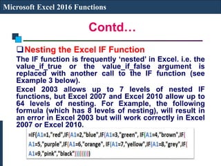 Contd…
Microsoft Excel 2016 Functions
Nesting the Excel IF Function
The IF function is frequently ‘nested’ in Excel. i.e. the
value_if_true or the value_if_false argument is
replaced with another call to the IF function (see
Example 3 below).
Excel 2003 allows up to 7 levels of nested IF
functions, but Excel 2007 and Excel 2010 allow up to
64 levels of nesting. For Example, the following
formula (which has 8 levels of nesting), will result in
an error in Excel 2003 but will work correctly in Excel
2007 or Excel 2010.
 