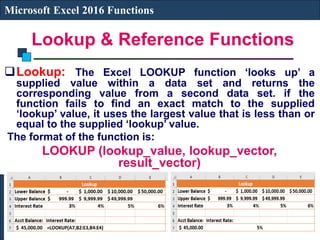 Lookup & Reference Functions
Microsoft Excel 2016 Functions
Lookup: The Excel LOOKUP function ‘looks up’ a
supplied value within a data set and returns the
corresponding value from a second data set. if the
function fails to find an exact match to the supplied
‘lookup’ value, it uses the largest value that is less than or
equal to the supplied ‘lookup’ value.
The format of the function is:
LOOKUP (lookup_value, lookup_vector,
result_vector)
 