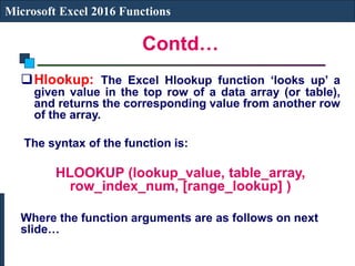 Contd…
Microsoft Excel 2016 Functions
Hlookup: The Excel Hlookup function ‘looks up’ a
given value in the top row of a data array (or table),
and returns the corresponding value from another row
of the array.
The syntax of the function is:
HLOOKUP (lookup_value, table_array,
row_index_num, [range_lookup] )
Where the function arguments are as follows on next
slide…
 