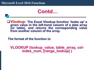 Contd…
Microsoft Excel 2016 Functions
Vlookup: The Excel Vlookup function ‘looks up’ a
given value in the left-hand column of a data array
(or table), and returns the corresponding value
from another column of the array.
The format of the function is:
VLOOKUP (lookup_value, table_array, col-
index_num, [range_lookup] )
 