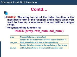 Contd…
Microsoft Excel 2016 Functions
Index: The array format of the index function is the
most basic form of the function, and is used when you
want to look up a reference to a cell within a single
range.
The syntax of the function is:
INDEX (array, row_num, col_num )
 