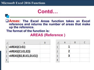 Contd…
Microsoft Excel 2016 Functions
Areas: The Excel Areas function takes an Excel
reference and returns the number of areas that make
up the reference.
The format of the function is:
AREAS (Reference )
 