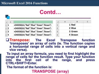 Contd…
Microsoft Excel 2016 Functions
Transpose: The Excel Transpose function
‘transposes’ an array of cells (ie. The function copies
a horizontal range of cells into a vertical range and
vice versa).
To input an array formula, you need to first highlight the
range of cells for the function result. Type your function
into the first cell of the range, and press
CTRL+SHIFT+Enter.
The format of the function is:
TRANSPOSE (array)
 