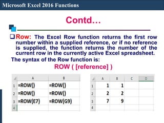 Contd…
Microsoft Excel 2016 Functions
Row: The Excel Row function returns the first row
number within a supplied reference, or if no reference
is supplied, the function returns the number of the
current row in the currently active Excel spreadsheet.
The syntax of the Row function is:
ROW ( [reference] )
 