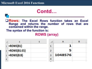 Contd…
Microsoft Excel 2016 Functions
Rows: The Excel Rows function takes an Excel
Range and returns the number of rows that are
contained within the range.
The syntax of the function is:
ROWS (array)
 