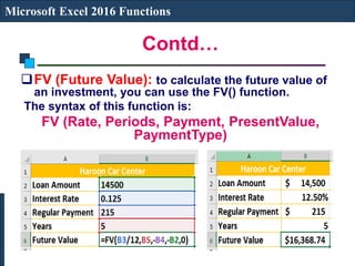 Contd…
Microsoft Excel 2016 Functions
FV (Future Value): to calculate the future value of
an investment, you can use the FV() function.
The syntax of this function is:
FV (Rate, Periods, Payment, PresentValue,
PaymentType)
 