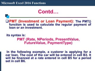 Contd…
Microsoft Excel 2016 Functions
PMT (Investment or Loan Payment): The PMT()
function is used to calculate the regular payment of
loan or an investment.
its syntax is:
PMT (Rate, NPeriods, PresentValue,
FutureValue, PaymentType)
In the following example, a custorer is applying for a
car loan. The cost of the car will be entered in cell B3. It
will be financed at a rate entered in cell B5 for a period
set in cell B6.
 