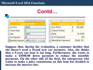 Contd…
Microsoft Excel 2016 Functions
Suppose that, during the evaluation, a customer decides that
she doesn’t need a brand new car anymore. Also, she thinks
that a 5-year car loan is too long. Furthermore, she wants to
make a $4500.00 down payment to reduce the monthly
payments. On the other side of the desk, the salesperson who
wants to make a juicy commission on this loan has decided to
increase the interest rate.
 