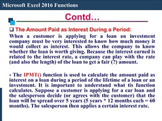 Contd…
Microsoft Excel 2016 Functions
 The Amount Paid as Interest During a Period:
When a customer is applying for a loan an investment
company must be very interested to know how much money it
would collect as interest. This allows the company to know
whether the loan is worth giving. Because the interest earned is
related to the interest rate, a company can play with the rate
(and also the length) of the loan to get a fair (?) amount.
- The IPMT() function is used to calculate the amount paid as
interest on a loan during a period of the lifetime of a loan or an
investment. It is important to understand what tis function
calculates. Suppose a customer is applying for a car loan and
the salesperson decide (or agrees with the customer) that the
loan will be spread over 5 years (5 years * 12 months each = 60
months). The salesperson then applies a certain interest rate.
 