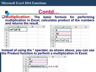 Contd…
Microsoft Excel 2016 Functions
Multiplication: The basic formula for performing
multiplication in Excel, calculates product of the numbers
and returns the result.
Instead of using the * operator, as shown above, you can use
the Product function to perform a multiplication in Excel.
 