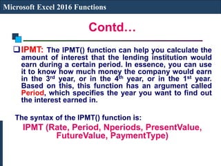 Contd…
Microsoft Excel 2016 Functions
IPMT: The IPMT() function can help you calculate the
amount of interest that the lending institution would
earn during a certain period. In essence, you can use
it to know how much money the company would earn
in the 3rd year, or in the 4th year, or in the 1st year.
Based on this, this function has an argument called
Period, which specifies the year you want to find out
the interest earned in.
The syntax of the IPMT() function is:
IPMT (Rate, Period, Nperiods, PresentValue,
FutureValue, PaymentType)
 
