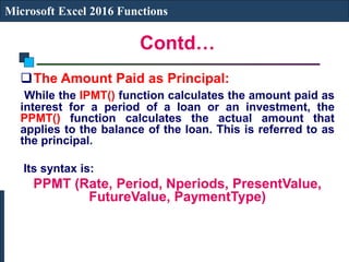 Contd…
Microsoft Excel 2016 Functions
The Amount Paid as Principal:
While the IPMT() function calculates the amount paid as
interest for a period of a loan or an investment, the
PPMT() function calculates the actual amount that
applies to the balance of the loan. This is referred to as
the principal.
Its syntax is:
PPMT (Rate, Period, Nperiods, PresentValue,
FutureValue, PaymentType)
 