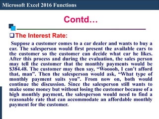 Contd…
Microsoft Excel 2016 Functions
The Interest Rate:
Suppose a customer comes to a car dealer and wants to buy a
car. The salesperson would first present the available cars to
the customer so the customer can decide what car he likes.
After this process and during the evaluation, the sales person
may tell the customer that the monthly payments would be
$384.48. The customer may then say, “Wooooh, I can’t afford
that, man”. Then the salesperson would ask, “What type of
monthly payment suits you”. From now on, both would
continue the discussion. Since the salesperson still wants to
make some money but without losing the customer because of a
high monthly payment, the salesperson would need to find a
reasonable rate that can accommodate an affordable monthly
payment for the customer.
 