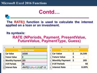 Contd…
Microsoft Excel 2016 Functions
The RATE() function is used to calculate the interest
applied on a loan or an investment.
Its syntaxis:
RATE (NPeriods, Payment, PresentValue,
FutureValue, PaymentType, Guess)
 