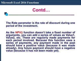 Contd…
Microsoft Excel 2016 Functions
The Rate parameter is the rate of discount during one
period of the investment.
As the NPV() function doesn’t take a fixed number of
arguments, you can add a series of values as Value1,
Value2, etc. These are regularly made payments for
each period involved. Because this function uses a
series of payments, any payment made in the past
should have a positive value (because it was made
already). Any future payment should have a negative
value (because it has not been made yet).
 