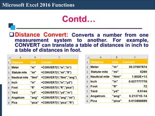 Contd…
Microsoft Excel 2016 Functions
Distance Convert: Converts a number from one
measurement system to another. For example,
CONVERT can translate a table of distances in inch to
a table of distances in foot.
 