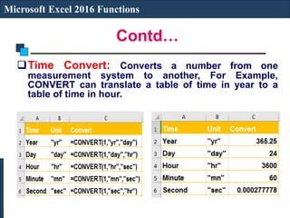 Contd…
Microsoft Excel 2016 Functions
Time Convert: Converts a number from one
measurement system to another, For Example,
CONVERT can translate a table of time in year to a
table of time in hour.
 