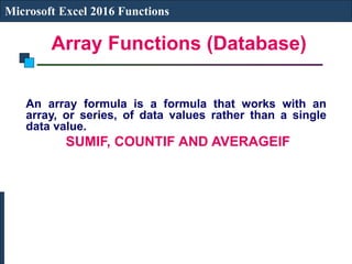 Array Functions (Database)
Microsoft Excel 2016 Functions
An array formula is a formula that works with an
array, or series, of data values rather than a single
data value.
SUMIF, COUNTIF AND AVERAGEIF
 