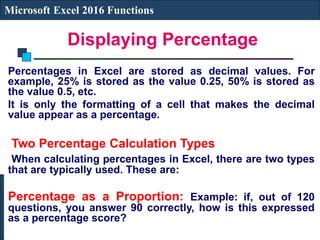Displaying Percentage
Microsoft Excel 2016 Functions
Percentages in Excel are stored as decimal values. For
example, 25% is stored as the value 0.25, 50% is stored as
the value 0.5, etc.
It is only the formatting of a cell that makes the decimal
value appear as a percentage.
Two Percentage Calculation Types
When calculating percentages in Excel, there are two types
that are typically used. These are:
Percentage as a Proportion: Example: if, out of 120
questions, you answer 90 correctly, how is this expressed
as a percentage score?
 