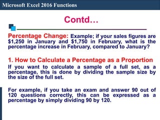 Contd…
Microsoft Excel 2016 Functions
Percentage Change: Example; if your sales figures are
$1,250 in January and $1,750 in February, what is the
percentage increase in February, compared to January?
1. How to Calculate a Percentage as a Proportion
If you want to calculate a sample of a full set, as a
percentage, this is done by dividing the sample size by
the size of the full set.
For example, if you take an exam and answer 90 out of
120 questions correctly, this can be expressed as a
percentage by simply dividing 90 by 120.
 