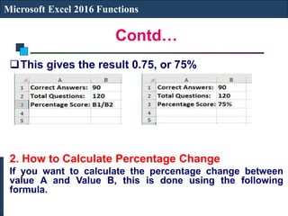 Contd…
Microsoft Excel 2016 Functions
This gives the result 0.75, or 75%
2. How to Calculate Percentage Change
If you want to calculate the percentage change between
value A and Value B, this is done using the following
formula.
 