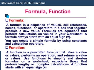 Formula, Function
Microsoft Excel 2016 Functions
Formula:
A formula is a sequence of values, cell references,
names, functions, or operators in a cell that together
produce a new value. Formulas are equations that
perform calculations on values in your worksheet. A
formula always starts with an equal sign (=).
You can create a simple formula by using constants
and calculation operators.
Function:
A function is a prewritten formula that takes a value
or values, performs an operation, and returns a value
or values. Use functions to simplify and shorten
formulas on a worksheet, especially those that
perform lengthy or complex calculations. A function
starts with an equal sign (=).
 