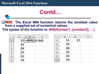 Contd…
Microsoft Excel 2016 Functions
MIN: The Excel MIN function returns the smallest value
from a supplied set of numerical values.
The syntax of the function is: MIN(Number1, [number2], …)
 