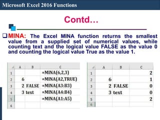 Contd…
Microsoft Excel 2016 Functions
MINA: The Excel MINA function returns the smallest
value from a supplied set of numerical values, while
counting text and the logical value FALSE as the value 0
and counting the logical value True as the value 1.
 