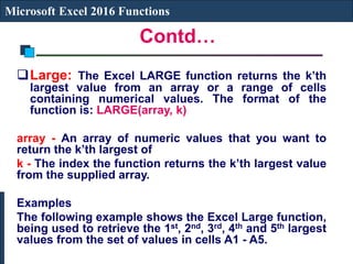 Contd…
Microsoft Excel 2016 Functions
Large: The Excel LARGE function returns the k’th
largest value from an array or a range of cells
containing numerical values. The format of the
function is: LARGE(array, k)
array - An array of numeric values that you want to
return the k’th largest of
k - The index the function returns the k’th largest value
from the supplied array.
Examples
The following example shows the Excel Large function,
being used to retrieve the 1st, 2nd, 3rd, 4th and 5th largest
values from the set of values in cells A1 - A5.
 