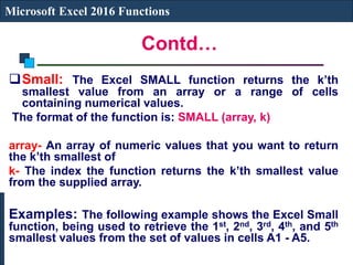 Contd…
Microsoft Excel 2016 Functions
Small: The Excel SMALL function returns the k’th
smallest value from an array or a range of cells
containing numerical values.
The format of the function is: SMALL (array, k)
array- An array of numeric values that you want to return
the k’th smallest of
k- The index the function returns the k’th smallest value
from the supplied array.
Examples: The following example shows the Excel Small
function, being used to retrieve the 1st, 2nd, 3rd, 4th, and 5th
smallest values from the set of values in cells A1 - A5.
 
