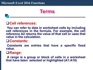 Terms
Microsoft Excel 2016 Functions
Cell references:
You can refer to data in worksheet cells by including
cell references in the formula. For example, the cell
reference A2 returns the value of that cell or uses that
value in the calculation.
Constants:
Constants are entries that have a specific fixed
value.
Range:
A range is a group or block of cells in a worksheet
that have been selected or highlighted (A1:A10)
 
