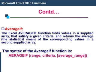 Contd…
Microsoft Excel 2016 Functions
Averageif:
The Excel AVERAGEIF function finds values in a supplied
array, that satisfy a given criteria, and returns the average
(the statistical mean) of the corresponding values in a
second supplied array.
The syntax of the Averageif function is:
AERAGEIF (range, criteria, [average_range])
 