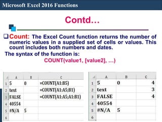 Contd…
Microsoft Excel 2016 Functions
Count: The Excel Count function returns the number of
numeric values in a supplied set of cells or values. This
count includes both numbers and dates.
The syntax of the function is:
COUNT(value1, [value2], …)
 