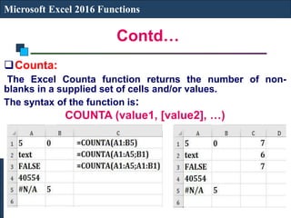 Contd…
Microsoft Excel 2016 Functions
Counta:
The Excel Counta function returns the number of non-
blanks in a supplied set of cells and/or values.
The syntax of the function is:
COUNTA (value1, [value2], …)
 