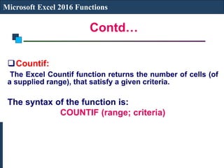 Contd…
Microsoft Excel 2016 Functions
Countif:
The Excel Countif function returns the number of cells (of
a supplied range), that satisfy a given criteria.
The syntax of the function is:
COUNTIF (range; criteria)
 