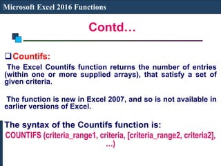 Contd…
Microsoft Excel 2016 Functions
Countifs:
The Excel Countifs function returns the number of entries
(within one or more supplied arrays), that satisfy a set of
given criteria.
The function is new in Excel 2007, and so is not available in
earlier versions of Excel.
The syntax of the Countifs function is:
COUNTIFS (criteria_range1, criteria, [criteria_range2, criteria2],
…)
 